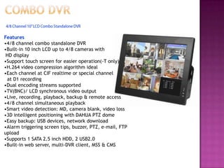 Features
•4/8 channel combo standalone DVR
•Built-in 10 inch LCD up to 4/8 cameras with
HD display
•Support touch screen for easier operation(-T only)
•H.264 video compression algorithm ideal
•Each channel at CIF realtime or special channel
at D1 recording
•Dual encoding streams supported
•TV(BNC)/ LCD synchronous video output
•Live, recording, playback, backup & remote access
•4/8 channel simultaneous playback
•Smart video detection: MD, camera blank, video loss
•3D intelligent positioning with DAHUA PTZ dome
•Easy backup: USB devices, network download
•Alarm triggering screen tips, buzzer, PTZ, e-mail, FTP
upload
•Supports 1 SATA 2.5 inch HDD, 2 USB2.0
•Built-in web server, multi-DVR client, MSS & CMS
 