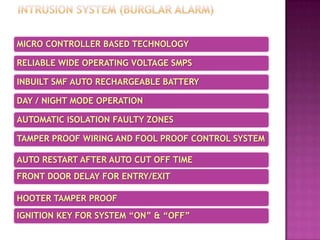 MICRO CONTROLLER BASED TECHNOLOGY
RELIABLE WIDE OPERATING VOLTAGE SMPS
INBUILT SMF AUTO RECHARGEABLE BATTERY
DAY / NIGHT MODE OPERATION
AUTOMATIC ISOLATION FAULTY ZONES
TAMPER PROOF WIRING AND FOOL PROOF CONTROL SYSTEM
AUTO RESTART AFTER AUTO CUT OFF TIME
FRONT DOOR DELAY FOR ENTRY/EXIT
HOOTER TAMPER PROOF
IGNITION KEY FOR SYSTEM “ON” & “OFF”
 