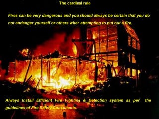 111
The cardinal rule
Fires can be very dangerous and you should always be certain that you do
not endanger yourself or others when attempting to put out a fire.
Always Install Efficient Fire Fighting & Detection system as per the
guidelines of Fire Safety Consultants.
 