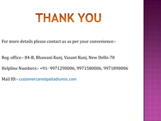 For more details please contact us as per your convenience:-
Reg. office:- 84-B, Bhawani Kunj, Vasant Kunj, New Delhi-70
Helpline Numbers:- +91- 9971290006, 9971580006, 9971890006
Mail ID:- customercare@palladiumss.com
 