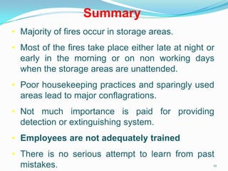 12
Summary
• Majority of fires occur in storage areas.
• Most of the fires take place either late at night or
early in the morning or on non working days
when the storage areas are unattended.
• Poor housekeeping practices and sparingly used
areas lead to major conflagrations.
• Not much importance is paid for providing
detection or extinguishing system.
• Employees are not adequately trained
• There is no serious attempt to learn from past
mistakes.
 