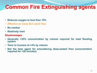 19
Common Fire Extinguishing agents
CARBON DIOXIDE (CO2)
• Reduces oxygen to less than 15%
• Effective on Class B,C and E fires
• No residue
• Relatively inert
Disadvantages
• Generally >35% concentration by volume required for total flooding
system
• Toxic to humans at >4% by volume
• Not the best agent for smouldering deep-seated fires (concentration
required for >20 minutes)
 