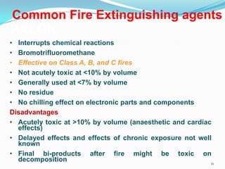 21
Common Fire Extinguishing agents
HALON
• Interrupts chemical reactions
• Bromotrifluoromethane
• Effective on Class A, B, and C fires
• Not acutely toxic at <10% by volume
• Generally used at <7% by volume
• No residue
• No chilling effect on electronic parts and components
Disadvantages
• Acutely toxic at >10% by volume (anaesthetic and cardiac
effects)
• Delayed effects and effects of chronic exposure not well
known
• Final bi-products after fire might be toxic on
decomposition
 