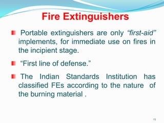 23
Fire Extinguishers
Portable extinguishers are only “first-aid”
implements, for immediate use on fires in
the incipient stage.
“First line of defense.”
The Indian Standards Institution has
classified FEs according to the nature of
the burning material .
 