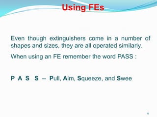 25
Using FEs
Even though extinguishers come in a number of
shapes and sizes, they are all operated similarly.
When using an FE remember the word PASS :
P A S S -- Pull, Aim, Squeeze, and Sweep
 