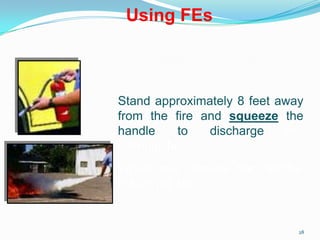 28
Stand approximately 8 feet away
from the fire and squeeze the
handle to discharge the
extinguisher.
When you release the handle,
the jet will stop.
Using FEs
 