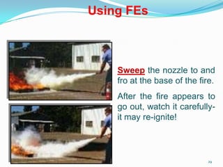 29
Sweep the nozzle to and
fro at the base of the fire.
After the fire appears to
go out, watch it carefully-
it may re-ignite!
Using FEs
 