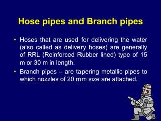 33
Hose pipes and Branch pipes
• Hoses that are used for delivering the water
(also called as delivery hoses) are generally
of RRL (Reinforced Rubber lined) type of 15
m or 30 m in length.
• Branch pipes – are tapering metallic pipes to
which nozzles of 20 mm size are attached.
 