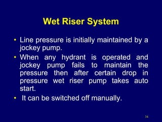 34
Wet Riser System
• Line pressure is initially maintained by a
jockey pump.
• When any hydrant is operated and
jockey pump fails to maintain the
pressure then after certain drop in
pressure wet riser pump takes auto
start.
• It can be switched off manually.
 