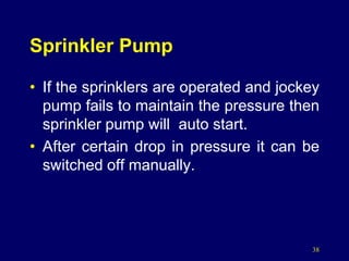 38
Sprinkler Pump
• If the sprinklers are operated and jockey
pump fails to maintain the pressure then
sprinkler pump will auto start.
• After certain drop in pressure it can be
switched off manually.
 