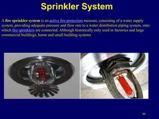 40
Sprinkler System
A fire sprinkler system is an active fire protection measure, consisting of a water supply
system, providing adequate pressure and flow rate to a water distribution piping system, onto
which fire sprinklers are connected. Although historically only used in factories and large
commercial buildings, home and small building systems
 