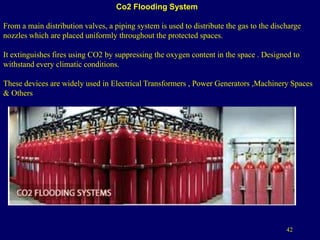 42
Co2 Flooding System
From a main distribution valves, a piping system is used to distribute the gas to the discharge
nozzles which are placed uniformly throughout the protected spaces.
It extinguishes fires using CO2 by suppressing the oxygen content in the space . Designed to
withstand every climatic conditions.
These devices are widely used in Electrical Transformers , Power Generators ,Machinery Spaces
& Others
 