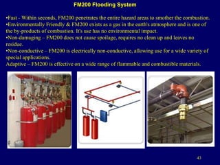 43
FM200 Flooding System
•Fast - Within seconds, FM200 penetrates the entire hazard areas to smother the combustion.
•Environmentally Friendly & FM200 exists as a gas in the earth's atmosphere and is one of
the by-products of combustion. It's use has no environmental impact.
•Non-damaging – FM200 does not cause spoilage, requires no clean up and leaves no
residue.
•Non-conductive – FM200 is electrically non-conductive, allowing use for a wide variety of
special applications.
Adaptive – FM200 is effective on a wide range of flammable and combustible materials.
 