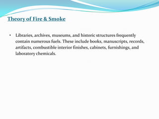 • Libraries, archives, museums, and historic structures frequently
contain numerous fuels. These include books, manuscripts, records,
artifacts, combustible interior finishes, cabinets, furnishings, and
laboratory chemicals.
Theory of Fire & Smoke
 