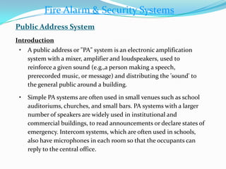 • A public address or "PA" system is an electronic amplification
system with a mixer, amplifier and loudspeakers, used to
reinforce a given sound (e.g.,a person making a speech,
prerecorded music, or message) and distributing the 'sound' to
the general public around a building.
• Simple PA systems are often used in small venues such as school
auditoriums, churches, and small bars. PA systems with a larger
number of speakers are widely used in institutional and
commercial buildings, to read announcements or declare states of
emergency. Intercom systems, which are often used in schools,
also have microphones in each room so that the occupants can
reply to the central office.
Fire Alarm & Security Systems
Public Address System
Introduction
 