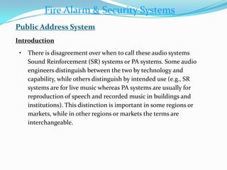 • There is disagreement over when to call these audio systems
Sound Reinforcement (SR) systems or PA systems. Some audio
engineers distinguish between the two by technology and
capability, while others distinguish by intended use (e.g., SR
systems are for live music whereas PA systems are usually for
reproduction of speech and recorded music in buildings and
institutions). This distinction is important in some regions or
markets, while in other regions or markets the terms are
interchangeable.
Fire Alarm & Security Systems
Public Address System
Introduction
 