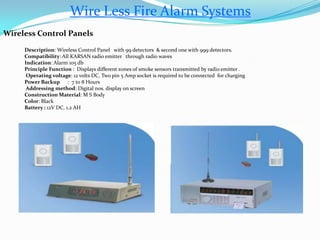 Wire Less Fire Alarm Systems
Wireless Control Panels
Description: Wireless Control Panel with 99 detectors & second one with 999 detectors.
Compatibility: All KARSAN radio emitter through radio waves
Indication: Alarm 105 db
Principle Function : Displays different zones of smoke sensors transmitted by radio emitter .
Operating voltage: 12 volts DC, Two pin 5 Amp socket is required to be connected for charging
Power Backup : 7 to 8 Hours
Addressing method: Digital nos. display on screen
Construction Material: M S Body
Color: Black
Battery : 12V DC, 1.2 AH
 