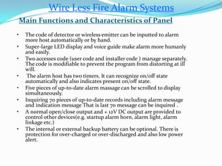 • The code of detector or wireless emitter can be inputted to alarm
more host automatically or by hand.
• Super-large LED display and voice guide make alarm more humanly
and easily.
• Two accesses code (user code and installer code ) manage separately.
The code is modifiable to prevent the program from distorting at ill
will.
• The alarm host has two timers. It can recognize on/off state
automatically and also indicates present on/off state.
• Five pieces of up-to-date alarm massage can be scrolled to display
simultaneously.
• Inquiring 70 pieces of up-to-date records including alarm message
and indication message That is last 70 message can be inquired .
• A normal open/close output and + 12V DC output are provided to
control other devices(e.g. startup alarm horn, alarm light, alarm
linkage etc.)
• The internal or external backup battery can be optional. There is
protection for over-charged or over-discharged and also low power
alert.
Main Functions and Characteristics of Panel
Wire Less Fire Alarm Systems
 
