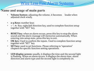 Wire Less Fire Alarm Systems
Name and usage of main parts
• Volume button: adjusting the volume, it becomes louder when
adjusted clock wisely.
• 0-9 Keys: number keys
• < *, #> Key: right/left direction key, used to complete function setup
together with “SET” key.
• RESET key: when an alarm occurs, press this key to stop the alarm
sound and the alarm massage will memorize automatically, When
entering into setup state, press this key to exit.
• OK key: Used to confirm the inputs. Used to complete function setup
together with “SET” key
• SET key: used to set functions. Please referring to “operation”
chapters for specific function setting operations.
• LED display screen: usually, it displays the time and the second light
is flashing. When an alarm occurs, it displays the alarm time, alarm
direction and alarm type and the second light is completely on.
 