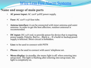 Wire Less Fire Alarm Systems
Name and usage of main parts
• AC power input: AC 220V 50HZ power supply.
• Fuse: AC 220V 0.5A fuse tube.
• Antena interface: it can be connected with inner antenna and outer
antenna. In order to get the best affection, outdoor antennal is
recommended.
• DC input: DC+12V end, to provide power for device that is requiring
power supply, Polarity. Red is+ , Black is -. If a build-in backup power
supply is selected. Short-circuit is forbidden.
• Line: to be used to connect with PSTN
• Phone: to be used to connect with users’ telephone set.
• Menu display: in standby, the menu light is off, when entering into
setup state. The light is flashing after entering into setup state, the
light is completely on.
 