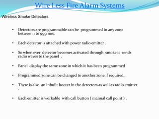 Wire Less Fire Alarm Systems
Wireless Smoke Detectors
• Detectors are programmable can be programmed in any zone
between 1 to 999 nos.
• Each detector is attached with power radio emitter .
• So when ever detector becomes activated through smoke it sends
radio waves to the panel .
• Panel display the same zone in which it has been programmed
• Programmed zone can be changed to another zone if required.
• There is also an inbuilt hooter in the detectors as well as radio emitter
.
• Each emitter is workable with call button ( manual call point ) .
 