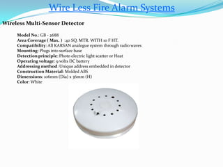 Wire Less Fire Alarm Systems
Wireless Multi-Sensor Detector
Model No.: GB - 2688
Area Coverage ( Max. ) :40 SQ. MTR. WITH 10 F HT.
Compatibility: All KARSAN analogue system through radio waves
Mounting: Plugs into surface base
Detection principle: Photo electric light scatter or Heat
Operating voltage: 9 volts DC battery
Addressing method: Unique address embedded in detector
Construction Material: Molded ABS
Dimensions: 106mm (Dia) x 36mm (H)
Color: White
 