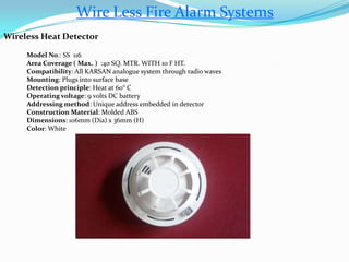 Wire Less Fire Alarm Systems
Wireless Heat Detector
Model No.: SS 116
Area Coverage ( Max. ) :40 SQ. MTR. WITH 10 F HT.
Compatibility: All KARSAN analogue system through radio waves
Mounting: Plugs into surface base
Detection principle: Heat at 60° C
Operating voltage: 9 volts DC battery
Addressing method: Unique address embedded in detector
Construction Material: Molded ABS
Dimensions: 106mm (Dia) x 36mm (H)
Color: White
 