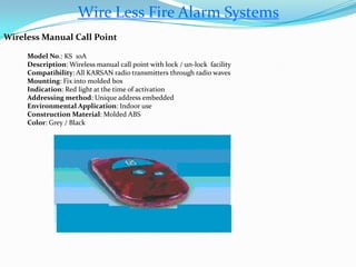 Wire Less Fire Alarm Systems
Wireless Manual Call Point
Model No.: KS 10A
Description: Wireless manual call point with lock / un-lock facility
Compatibility: All KARSAN radio transmitters through radio waves
Mounting: Fix into molded box
Indication: Red light at the time of activation
Addressing method: Unique address embedded
Environmental Application: Indoor use
Construction Material: Molded ABS
Color: Grey / Black
 