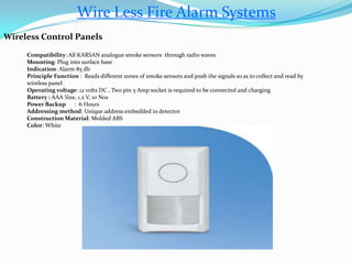 Wire Less Fire Alarm Systems
Wireless Control Panels
Compatibility: All KARSAN analogue smoke sensors through radio waves
Mounting: Plug into surface base
Indication: Alarm 85 db
Principle Function : Reads different zones of smoke sensors and push the signals so as to collect and read by
wireless panel
Operating voltage: 12 volts DC , Two pin 5 Amp socket is required to be connected and charging
Battery : AAA Size, 1.2 V, 10 Nos
Power Backup : 6 Hours
Addressing method: Unique address embedded in detector
Construction Material: Molded ABS
Color: White
 