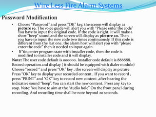 Wire Less Fire Alarm Systems
Password Modification
• Choose “Password” and press “OK” key, the screen will display as
picture 19. The voice guide will alert you with “Please enter the code”
You have to input the original code. If the code is right, it will make a
short “beep” sound and the screen will display as picture 20. Then
you have to input the new code two times continuously. If this code is
different from the last one, the alarm host will alert you with “please
enter the code” then it needed to input again.
• If You enter program state with installer code, then the code is
modified to installer code and it will display.
Note: The user code default is 000000. Installer code default is 888888.
Record operation and display ( it should be equipped with dialer module)
Choose “record “ and press “OK” key , the screen will display as picture
Press “OK” key to display your recorded content , If you want to record ,
press “PRINT” and “OK” key to record new content ,after hearing the
indicative sound “beep”. You can start the new content. Press any key to
stop. Note: You have to aim at the “Audio hole” On the front panel during
recording. And recording time shall be note beyond 20 seconds.
 