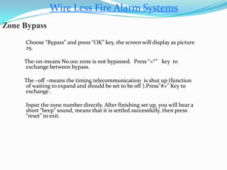Wire Less Fire Alarm Systems
Zone Bypass
Choose “Bypass” and press “OK” key, the screen will display as picture
25.
The-on-means No.001 zone is not bypassed. Press “<*” key to
exchange between bypass.
The –off –means the timing telecommunication is shut up (function
of waiting to expand and should be set to be off ).Press”#>” Key to
exchange .
Input the zone number directly. After finishing set up, you will hear a
short “beep” sound, means that it is settled successfully, then press
“reset” to exit.
 