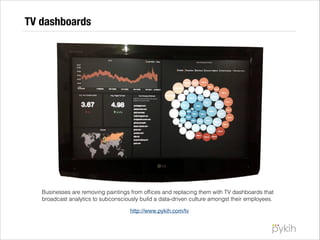 TV dashboards

Businesses are removing paintings from ofﬁces and replacing them with TV dashboards that
broadcast analytics to subconsciously build a data-driven culture amongst their employees.
http://www.pykih.com/tv

 