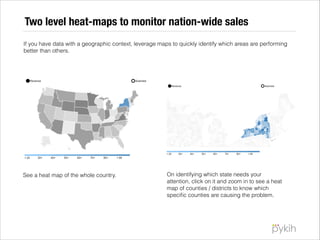 Two level heat-maps to monitor nation-wide sales
If you have data with a geographic context, leverage maps to quickly identify which areas are performing
better than others.

See a heat map of the whole country.

On identifying which state needs your
attention, click on it and zoom in to see a heat
map of counties / districts to know which
speciﬁc counties are causing the problem.

 