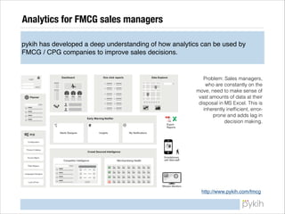 Analytics for FMCG sales managers
pykih has developed a deep understanding of how analytics can be used by
FMCG / CPG companies to improve sales decisions.

Problem: Sales managers,
who are constantly on the
move, need to make sense of
vast amounts of data at their
disposal in MS Excel. This is
inherently inefﬁcient, errorprone and adds lag in
decision making.

http://www.pykih.com/fmcg

 