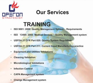 TRAINING
• ISO 9001: 2008: Quality Management System – Requirements
• ISO 13485: 2003: Medical Devices – Quality Management system
• USFDA 21 CFR Part 820: Quality System Regulation
• USFDA 21 CFR Part 211: Current Good Manufacturing practice
• Equipment and Utilities Validations
• Cleaning Validation
• Microbiological Validations
• Infection Control
• CAPA Management system
• Change Management system

 