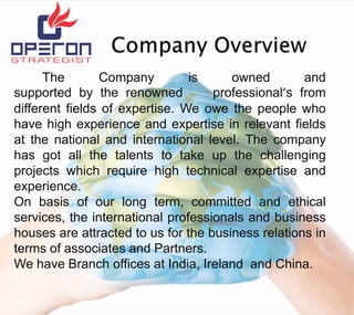 The
Company
is
owned
and
supported by the renowned
professional’s from
different fields of expertise. We owe the people who
have high experience and expertise in relevant fields
at the national and international level. The company
has got all the talents to take up the challenging
projects which require high technical expertise and
experience.
On basis of our long term, committed and ethical
services, the international professionals and business
houses are attracted to us for the business relations in
terms of associates and Partners.
We have Branch offices at India, Ireland and China.

 