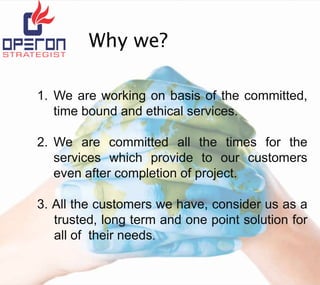 Why we?
1. We are working on basis of the committed,
time bound and ethical services.
2. We are committed all the times for the
services which provide to our customers
even after completion of project.

3. All the customers we have, consider us as a
trusted, long term and one point solution for
all of their needs.
.

 
