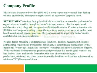 Company Profile
HR Solutions Manpower Providers (HRSMP) is a one stop executive search firm dealing
with the provisioning of manpower supply across all sections of corporate setup.

RECRUTIMENT solutions for top level/middle level and for various other positions of an
organization are provided through the use of data base, resume collection system and
collaboration with colleges & other premier educational institutes. Consistent investment in
R&D for our Company branding is done through strong online presence, print media, event
based recruiting and ongoing programs like youth connect, to acquire the best of quality
candidates for our emerging clients..

We also deal in providing Bulk Recruitment Solutions / Turnkey Recruitment Solutions/
address large requirements from clients, particularly at junior/middle management levels.
Best suited for start-ups, expansion, scale up of team sizes and network expansion of teams.
We have adopted the international practices and procedures that are designed to attract and
hire the best talent available in the market. Our team of recruiters is highly
professional, motivated and client centric to provide the clients with the best solutions with a
minimum TAT (Turn around time).
 