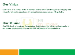 Our Vision
Our Vision is to carve a niche in business entities based on strong ethics, integrity and
values for others to emulate us. We aspire to make our presence felt globally.




Our Mission
Our Mission is to create an Organization that nurtures the talents and enterprise of
our people, helping them to grow and find fulfillment in an open culture.
 