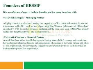 Founders of HRSMP
It is a confluence of experts in their domains and is a name to reckon with.

Mr.Nischay Dogra – Managing Partner

A highly educated professional having vast experience of Recruitment Industry. He started
this venture in Oct 2011 with an aim of providing One Window Solution to all HR needs of
an industry. With his vast experience, guidance and the rock solid team HRSMP has already
scaled new heights and boast of a strong clientele.

Mr.Ankit Chauhan – Financial Partner
A small lane boy with a humble background having strong belief, courage and conviction
having brilliant ideas has brought in huge amounts of changes in the work culture and ethos
of this organization. His openness to suggestions and availability to his staff has made an
indispensible part of this organization.
 