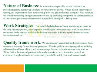Nature of Business: As a recruitment specialist we are dedicated to
providing quality manpower solutions to our corporate clients. We are also in the process of
turning our organization from a partnership firm to a private limited company. Also in future
we would be entering into government services by providing manpower on contractual basis
to the various government departments across the Chandigarh – Tricity area.


Work Strategies: Our established database of talent and strategies make us
the only industry partner, any Corporate would aspire to be associated with. In addition to
our tenure in the market, we have the internal resources which can provide one access to
invaluable services.


Quality frame work: We continuously recruit talented professionals from
manpower industry for our internal processes. We take pride in developing and maintaining
relationships with our clients, and we encourage them to be business associates with us.
We've built a database of professionals ready to make a career transition, as well as
experienced applicants who are immediately available to fill your professional needs.
 