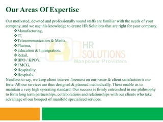 Our Areas Of Expertise
Our motivated, devoted and professionally sound staffs are familiar with the needs of your
company, and we use this knowledge to create HR Solutions that are right for your company.
     Manufacturing,
     IT,
     Telecommunication & Media,
     Pharma,
     Education & Immigration,
     Retail,
     BPO / KPO’s,
     FMCG,
     Hospitality,
     Hospitals.
Needless to say, we keep client interest foremost on our roster & client satisfaction is our
forte. All our services are thus designed & planned methodically. These enable us to
maintain a very high operating standard .Our success is firmly entrenched in our philosophy
to form long term partnerships, collaborations and relationships with our clients who take
advantage of our bouquet of manifold specialized services.
 