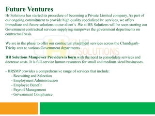 Future Ventures
Hr Solutions has started its procedure of becoming a Private Limited company. As part of
our ongoing commitment to provide high quality specialized hr. services, we offers
immediate and future solutions to our client’s .We at HR Solutions will be soon starting our
Government contractual services supplying manpower the government departments on
contractual basis.

We are in the phase to offer our contractual placement services across the Chandigarh-
Tricity area to various Government departments

HR Solutions Manpower Providers is born with the need to consolidate services and
decrease costs. It is full-service human resources for small and medium-sized businesses.

- HRSMP provides a comprehensive range of services that include:
   - Recruiting and Selection
   - Employment Administration
   - Employee Benefit
   - Payroll Management
   - Government Compliance
 