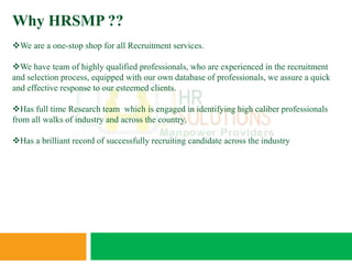 Why HRSMP ??
We are a one-stop shop for all Recruitment services.

We have team of highly qualified professionals, who are experienced in the recruitment
and selection process, equipped with our own database of professionals, we assure a quick
and effective response to our esteemed clients.

Has full time Research team which is engaged in identifying high caliber professionals
from all walks of industry and across the country.

Has a brilliant record of successfully recruiting candidate across the industry
 