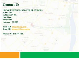 Contact Us
HR SOLUTIONS MANPOWER PROVIDERS
SCO 41-42,
Cabin No 57-58,
IInd Floor,
Panchkula,
Haryana – 134109

Team HR: hrd@hrsmp.com
Team BD: abhay.a@hrsmp.com

Phone: +91-172-5011158
 