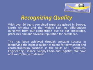 With over 20 years combined expertise gained in Europe,
North America and the Middle East we differentiate
ourselves from our competition due to our knowledge,
processes and our enviable reputation for excellence.

This has been achieved through constant success in
identifying the highest caliber of talent for permanent and
contract/interim positions in the fields of IT, Technical,
Engineering, Finance, Supply Chain and Logistics. We have
and we continue to deliver!
 