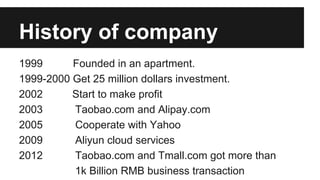 History of company
1999 Founded in an apartment.
1999-2000 Get 25 million dollars investment.
2002 Start to make profit
2003 Taobao.com and Alipay.com
2005 Cooperate with Yahoo
2009 Aliyun cloud services
2012 Taobao.com and Tmall.com got more than
1k Billion RMB business transaction
 
