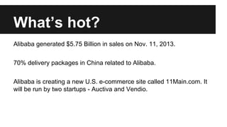 Whats hot?
Alibaba generated $5.75 Billion in sales on Nov. 11, 2013.
70% delivery packages in China related to Alibaba.
Alibaba is creating a new U.S. e-commerce site called 11Main.com. It
will be run by two startups - Auctiva and Vendio.
 