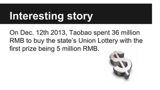 Interesting story
On Dec. 12th 2013, Taobao spent 36 million
RMB to buy the states Union Lottery with the
first prize being 5 million RMB.
 