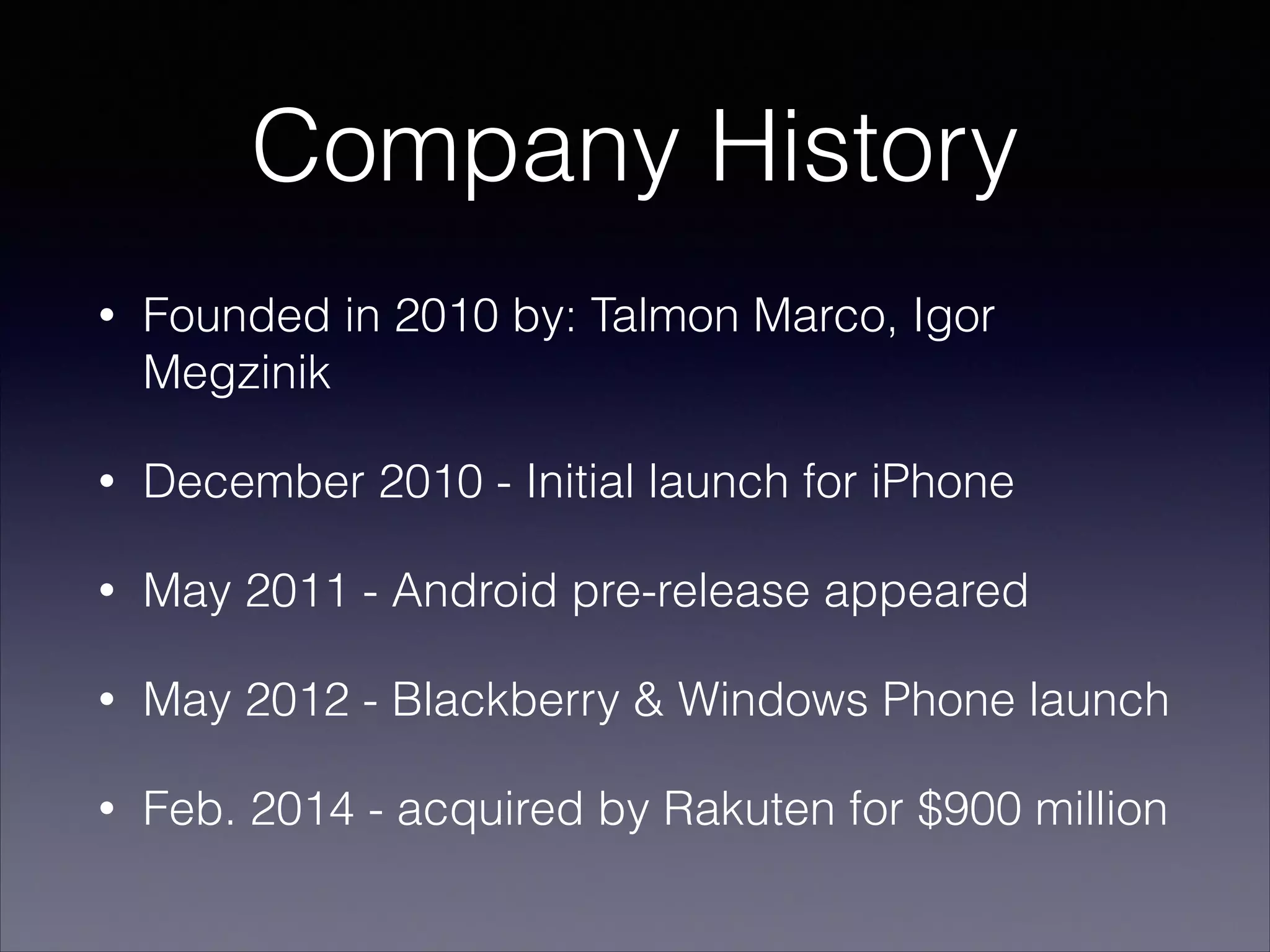 Company History
• Founded in 2010 by: Talmon Marco, Igor
Megzinik
• December 2010 - Initial launch for iPhone
• May 2011 - Android pre-release appeared
• May 2012 - Blackberry & Windows Phone launch
• Feb. 2014 - acquired by Rakuten for $900 million
 